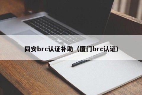 同安brc认证补助（厦门brc认证）