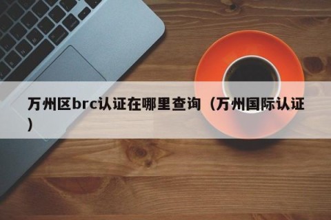 万州区brc认证在哪里查询（万州国际认证）