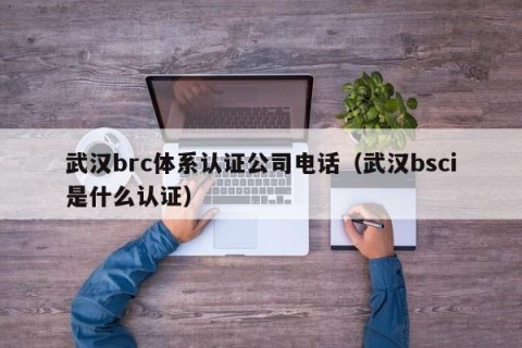 武汉brc体系认证公司电话（武汉bsci是什么认证）