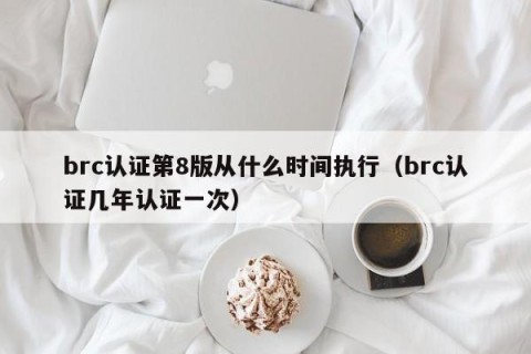 brc认证第8版从什么时间执行（brc认证几年认证一次）