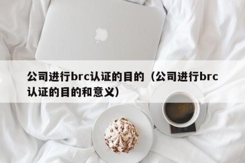 公司进行brc认证的目的（公司进行brc认证的目的和意义）