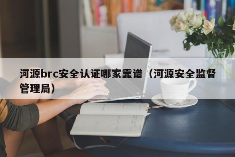 河源brc安全认证哪家靠谱（河源安全监督管理局）