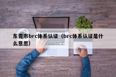 东莞市brc体系认证（brc体系认证是什么意思）