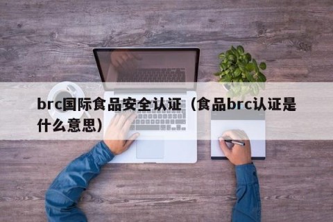 brc国际食品安全认证（食品brc认证是什么意思）