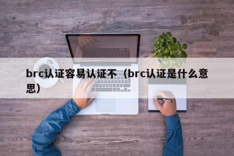 brc认证容易认证不（brc认证是什么意思）
