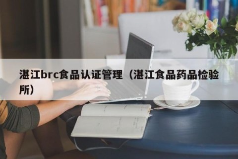 湛江brc食品认证管理（湛江食品药品检验所）
