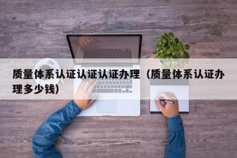 质量体系认证认证认证办理（质量体系认证办理多少钱）