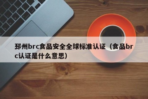 邳州brc食品安全全球标准认证（食品brc认证是什么意思）