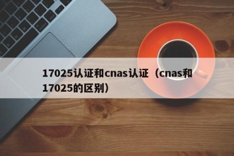 17025认证和cnas认证（cnas和17025的区别）