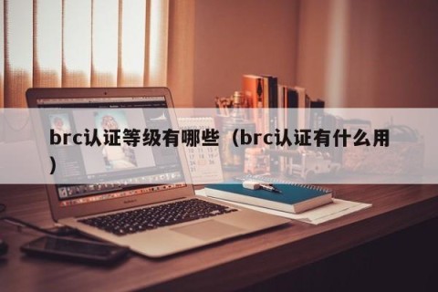 brc认证等级有哪些（brc认证有什么用）
