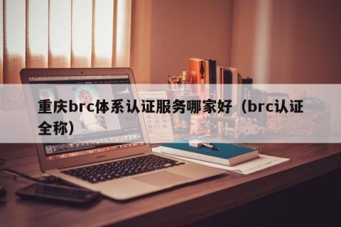 重庆brc体系认证服务哪家好（brc认证全称）
