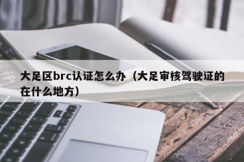 大足区brc认证怎么办（大足审核驾驶证的在什么地方）