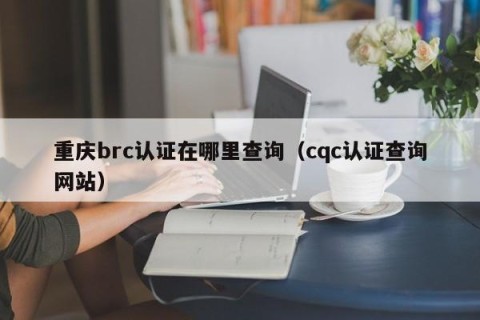 重庆brc认证在哪里查询（cqc认证查询网站）