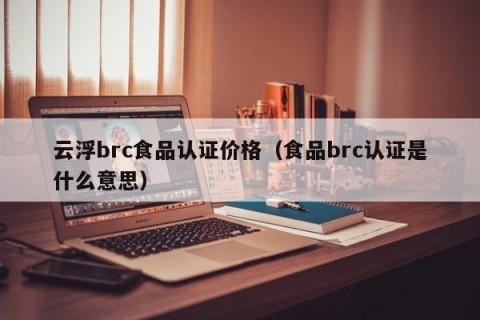 云浮brc食品认证价格（食品brc认证是什么意思）
