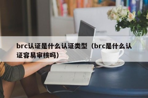 brc认证是什么认证类型（brc是什么认证容易审核吗）