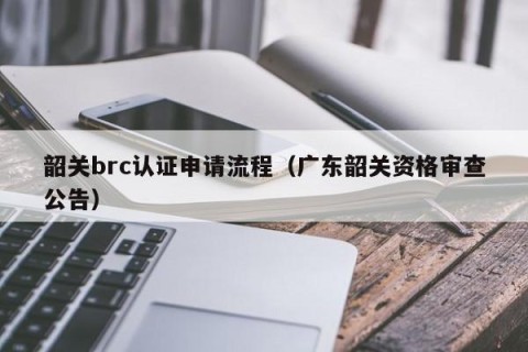 韶关brc认证申请流程（广东韶关资格审查公告）