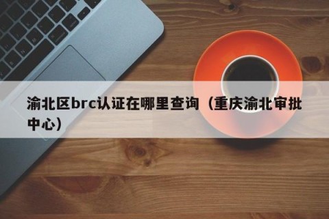 渝北区brc认证在哪里查询（重庆渝北审批中心）