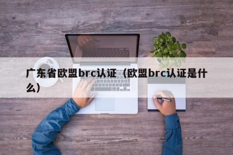 广东省欧盟brc认证（欧盟brc认证是什么）