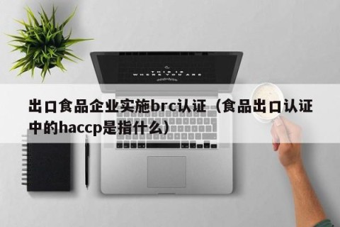 出口食品企业实施brc认证（食品出口认证中的haccp是指什么）