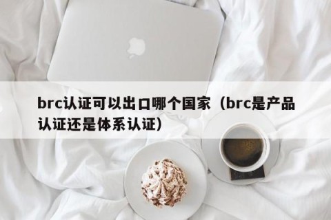 brc认证可以出口哪个国家（brc是产品认证还是体系认证）