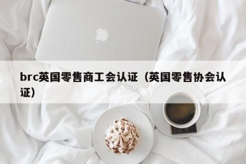brc英国零售商工会认证（英国零售协会认证）