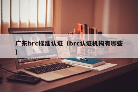 广东brc标准认证（brc认证机构有哪些）