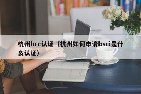 杭州brc认证（杭州如何申请bsci是什么认证）
