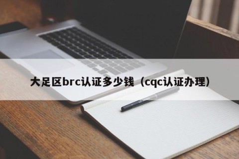 大足区brc认证多少钱（cqc认证办理）