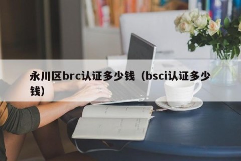 永川区brc认证多少钱（bsci认证多少钱）