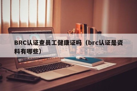 BRC认证查员工健康证吗（brc认证是资料有哪些）