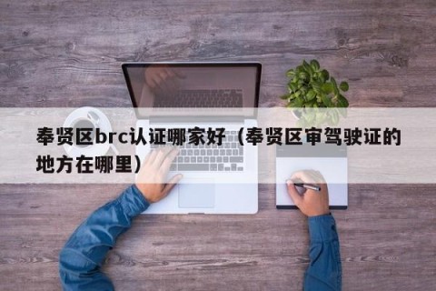 奉贤区brc认证哪家好（奉贤区审驾驶证的地方在哪里）
