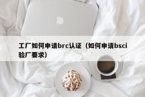 工厂如何申请brc认证（如何申请bsci验厂要求）