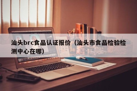 汕头brc食品认证报价（汕头市食品检验检测中心在哪）