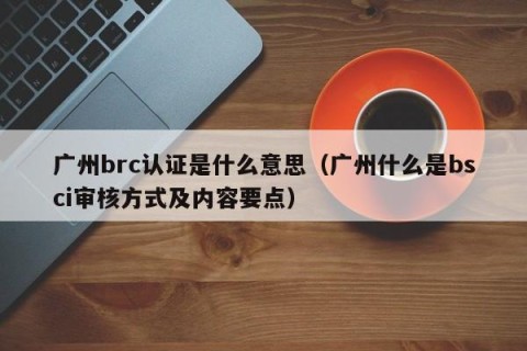 广州brc认证是什么意思（广州什么是bsci审核方式及内容要点）