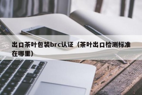出口茶叶包装brc认证（茶叶出口检测标准在哪里）