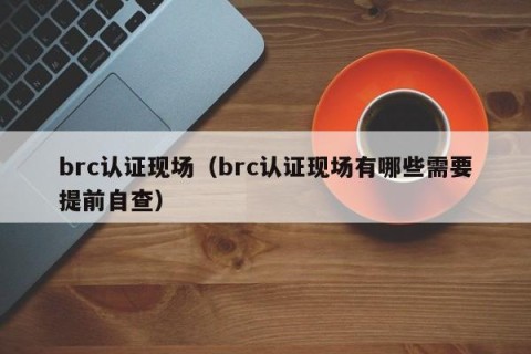 brc认证现场（brc认证现场有哪些需要提前自查）