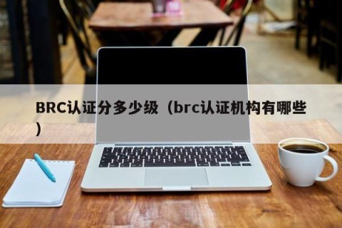 BRC认证分多少级（brc认证机构有哪些）