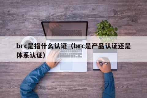 brc是指什么认证（brc是产品认证还是体系认证）
