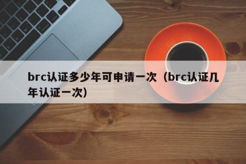 brc认证多少年可申请一次（brc认证几年认证一次）