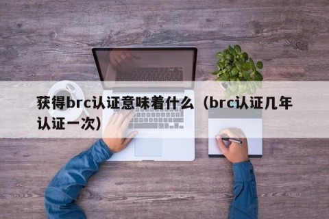 获得brc认证意味着什么（brc认证几年认证一次）