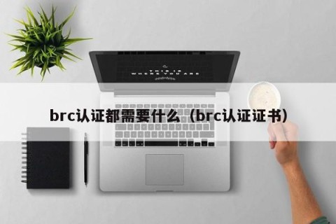 brc认证都需要什么（brc认证证书）
