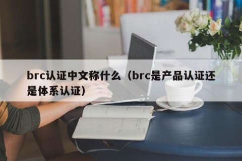 brc认证中文称什么（brc是产品认证还是体系认证）