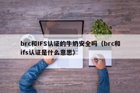 brc和IFS认证的牛奶安全吗（brc和ifs认证是什么意思）