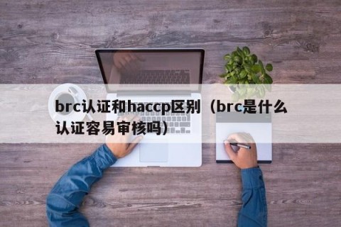 brc认证和haccp区别（brc是什么认证容易审核吗）