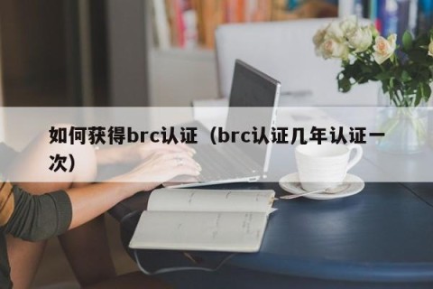 如何获得brc认证（brc认证几年认证一次）