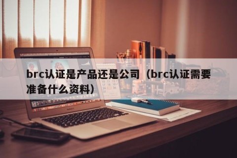 brc认证是产品还是公司（brc认证需要准备什么资料）