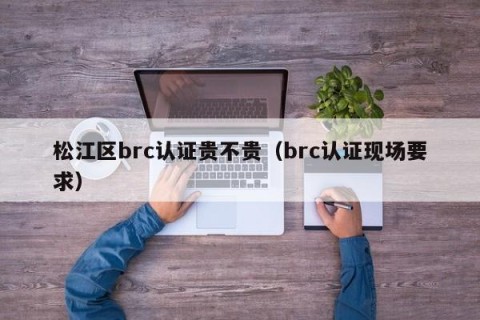 松江区brc认证贵不贵（brc认证现场要求）