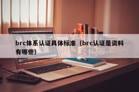brc体系认证具体标准（brc认证是资料有哪些）