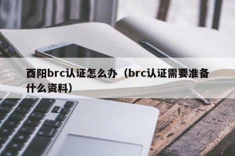 酉阳brc认证怎么办（brc认证需要准备什么资料）