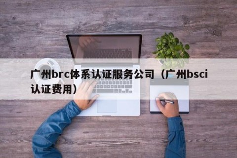 广州brc体系认证服务公司（广州bsci认证费用）